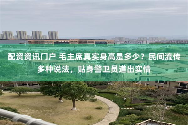 配资资讯门户 毛主席真实身高是多少？民间流传多种说法，贴身警卫员道出实情