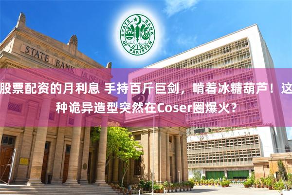 股票配资的月利息 手持百斤巨剑，啃着冰糖葫芦！这种诡异造型突然在Coser圈爆火？