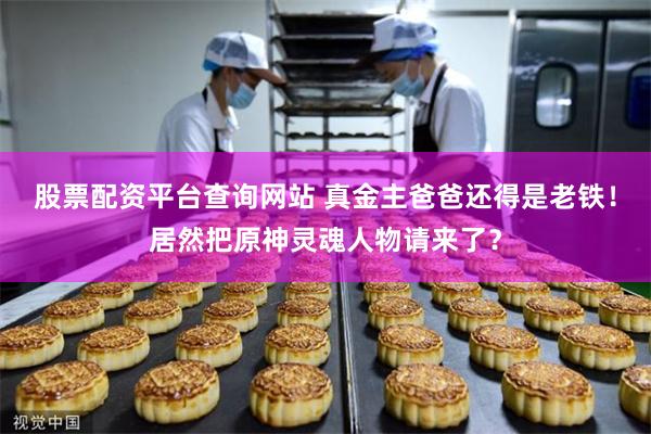 股票配资平台查询网站 真金主爸爸还得是老铁！居然把原神灵魂人物请来了？