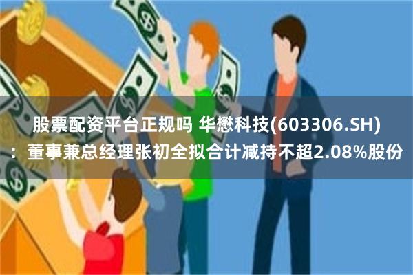 股票配资平台正规吗 华懋科技(603306.SH)：董事兼总经理张初全拟合计减持不超2.08%股份
