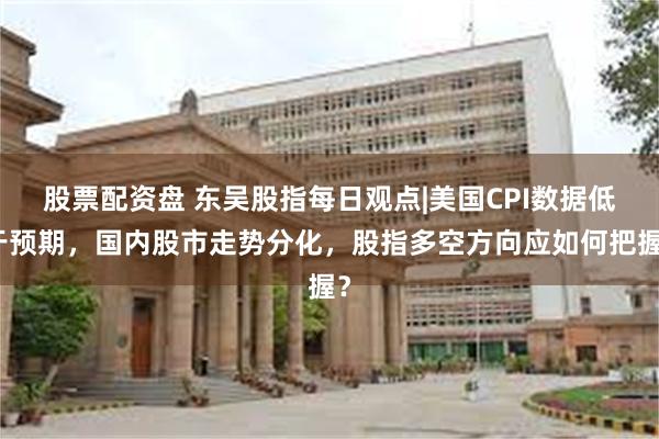股票配资盘 东吴股指每日观点|美国CPI数据低于预期，国内股市走势分化，股指多空方向应如何把握？