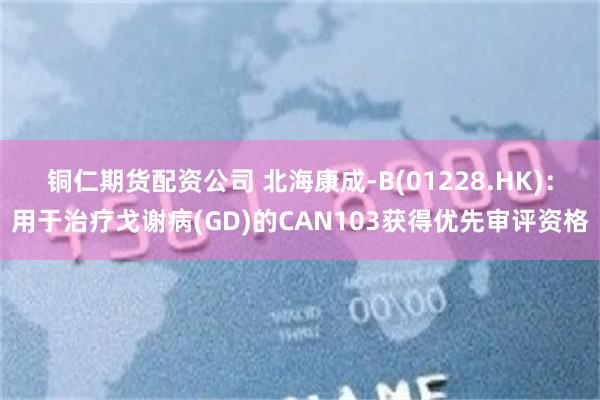 铜仁期货配资公司 北海康成-B(01228.HK)：用于治疗戈谢病(GD)的CAN103获得优先审评资格