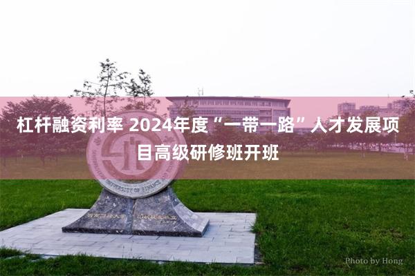 杠杆融资利率 2024年度“一带一路”人才发展项目高级研修班开班