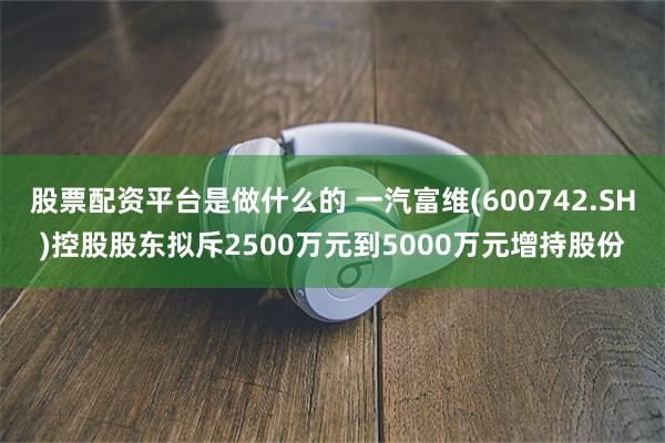 股票配资平台是做什么的 一汽富维(600742.SH)控股股东拟斥2500万元到5000万元增持股份