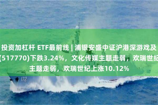 投资加杠杆 ETF最前线 | 浦银安盛中证沪港深游戏及文化传媒ETF(517770)下跌3.24%，文化传媒主题走弱，欢瑞世纪上涨10.12%