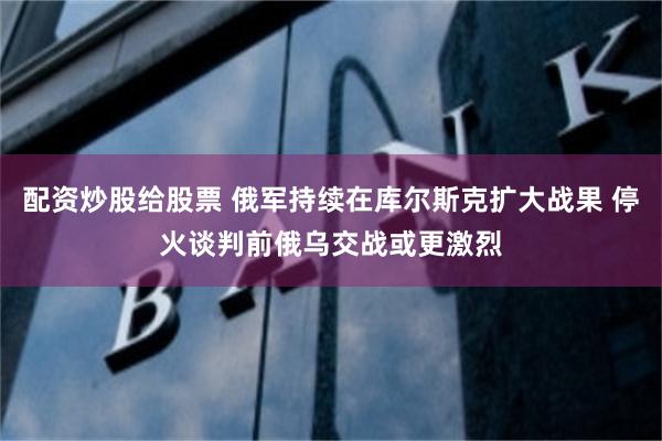 配资炒股给股票 俄军持续在库尔斯克扩大战果 停火谈判前俄乌交战或更激烈