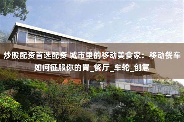 炒股配资首选配资 城市里的移动美食家：移动餐车如何征服你的胃_餐厅_车轮_创意