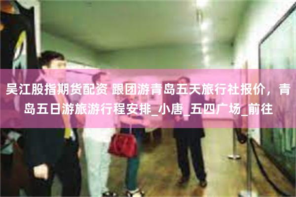 吴江股指期货配资 跟团游青岛五天旅行社报价，青岛五日游旅游行程安排_小唐_五四广场_前往