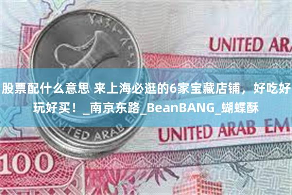 股票配什么意思 来上海必逛的6家宝藏店铺，好吃好玩好买！_南京东路_BeanBANG_蝴蝶酥
