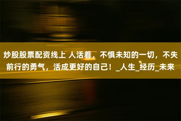 炒股股票配资线上 人活着，不惧未知的一切，不失前行的勇气，活成更好的自己！_人生_经历_未来