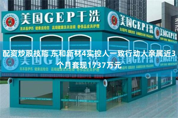 配资炒股技能 东和新材4实控人一致行动人亲属近3个月套现1737万元