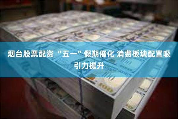 烟台股票配资 “五一”假期催化 消费板块配置吸引力提升