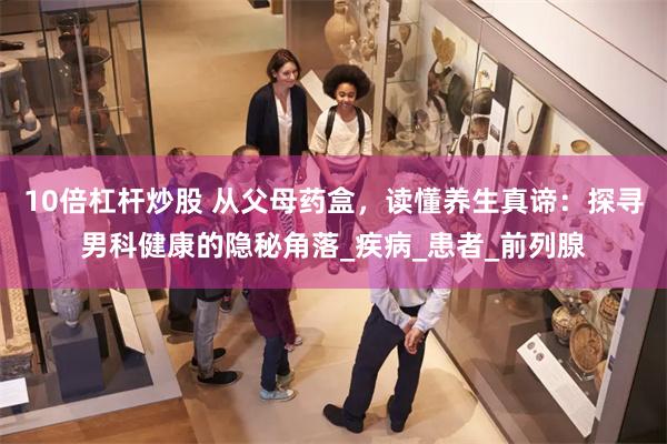 10倍杠杆炒股 从父母药盒，读懂养生真谛：探寻男科健康的隐秘角落_疾病_患者_前列腺