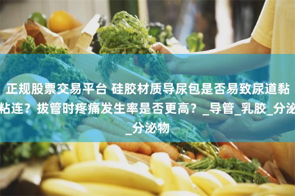 正规股票交易平台 硅胶材质导尿包是否易致尿道黏膜粘连？拔管时疼痛发生率是否更高？_导管_乳胶_分泌物