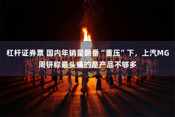杠杆证券票 国内年销量翻番“重压”下，上汽MG周钘称最头痛的是产品不够多
