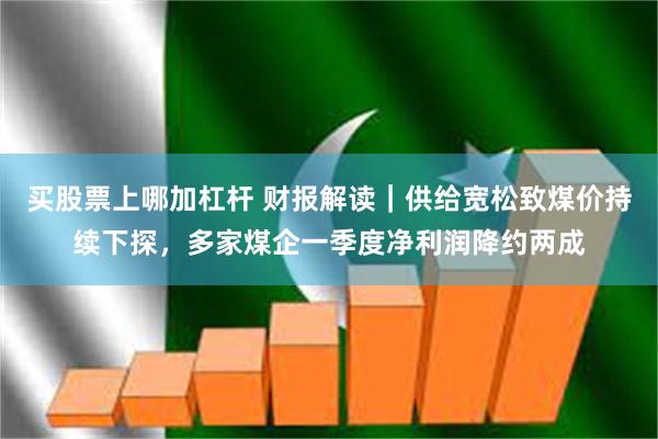 买股票上哪加杠杆 财报解读｜供给宽松致煤价持续下探，多家煤企一季度净利润降约两成