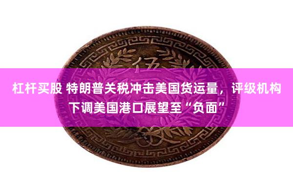 杠杆买股 特朗普关税冲击美国货运量，评级机构下调美国港口展望至“负面”