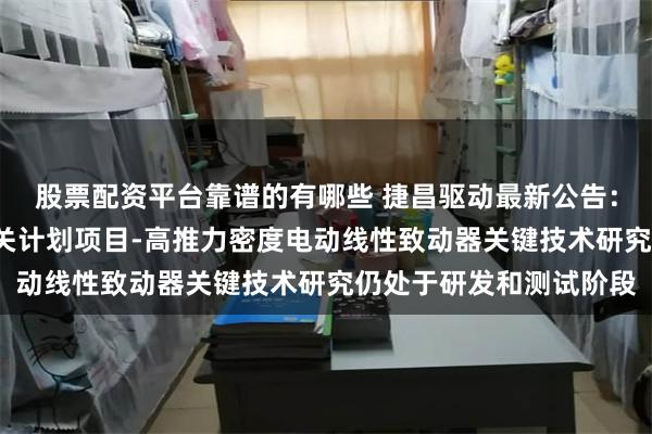 股票配资平台靠谱的有哪些 捷昌驱动最新公告：主持的“领雁”研发攻关计划项目-高推力密度电动线性致动器关键技术研究仍处于研发和测试阶段