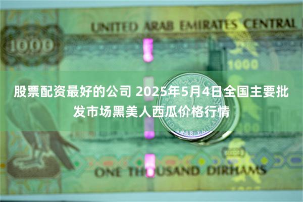 股票配资最好的公司 2025年5月4日全国主要批发市场黑美人西瓜价格行情