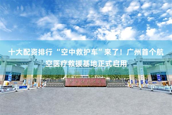 十大配资排行 “空中救护车”来了！广州首个航空医疗救援基地正式启用
