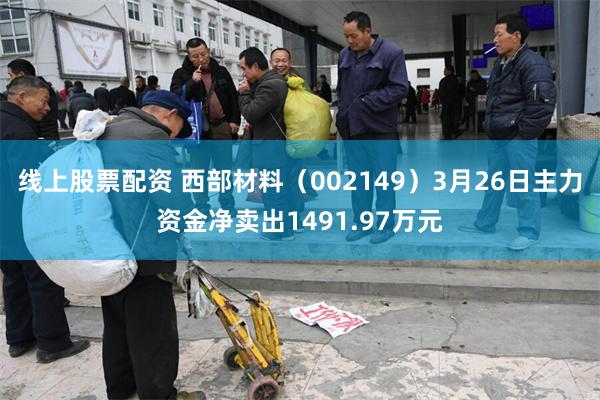 线上股票配资 西部材料（002149）3月26日主力资金净卖出1491.97万元