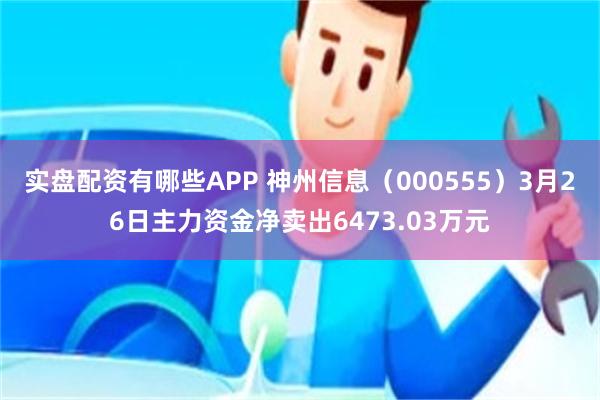 实盘配资有哪些APP 神州信息（000555）3月26日主力资金净卖出6473.03万元