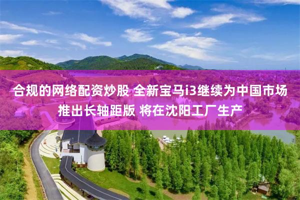 合规的网络配资炒股 全新宝马i3继续为中国市场推出长轴距版 将在沈阳工厂生产