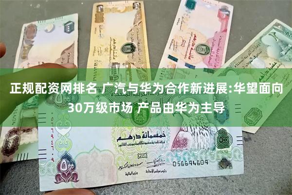 正规配资网排名 广汽与华为合作新进展:华望面向30万级市场 产品由华为主导