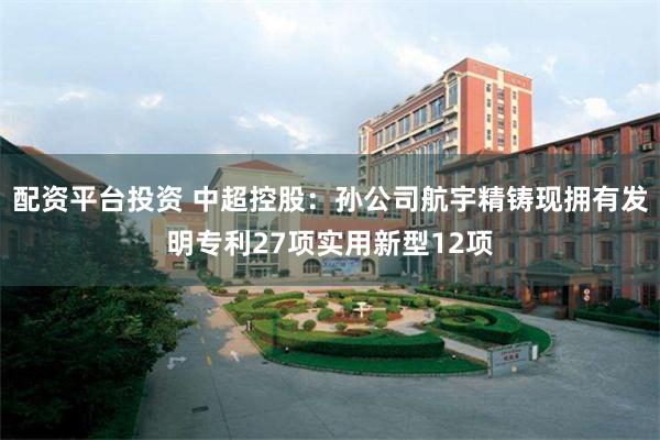 配资平台投资 中超控股：孙公司航宇精铸现拥有发明专利27项实用新型12项