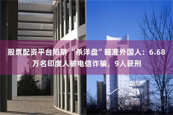 股票配资平台陷阱 “杀洋盘”瞄准外国人：6.68万名印度人被电信诈骗，9人获刑