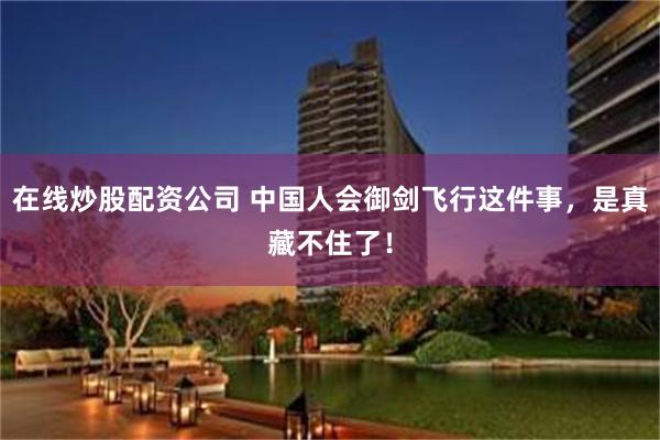 在线炒股配资公司 中国人会御剑飞行这件事，是真藏不住了！
