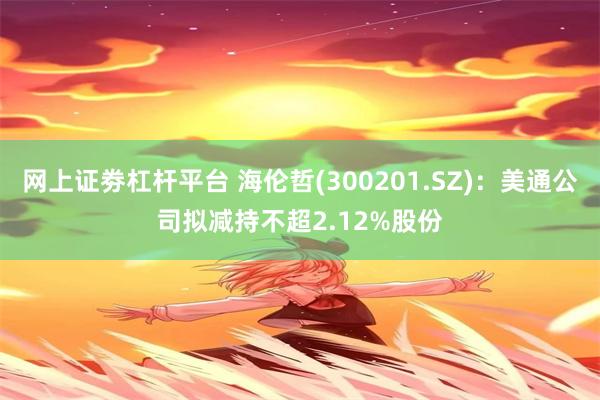 网上证劵杠杆平台 海伦哲(300201.SZ)：美通公司拟减持不超2.12%股份
