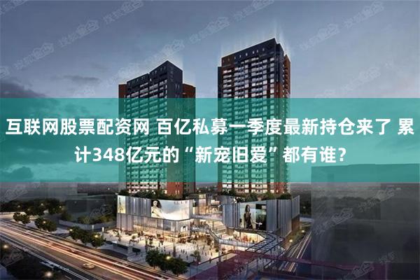 互联网股票配资网 百亿私募一季度最新持仓来了 累计348亿元的“新宠旧爱”都有谁？