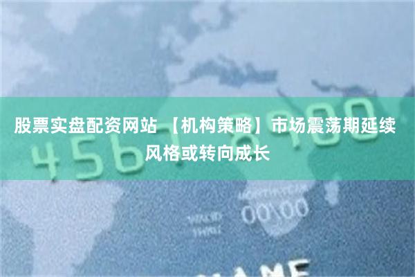 股票实盘配资网站 【机构策略】市场震荡期延续 风格或转向成长