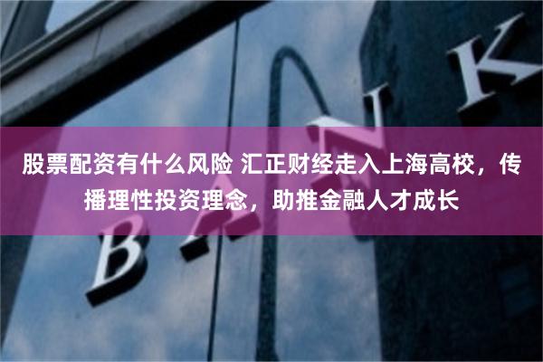 股票配资有什么风险 汇正财经走入上海高校，传播理性投资理念，助推金融人才成长