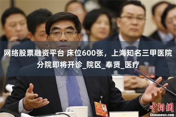 网络股票融资平台 床位600张，上海知名三甲医院分院即将开诊_院区_奉贤_医疗