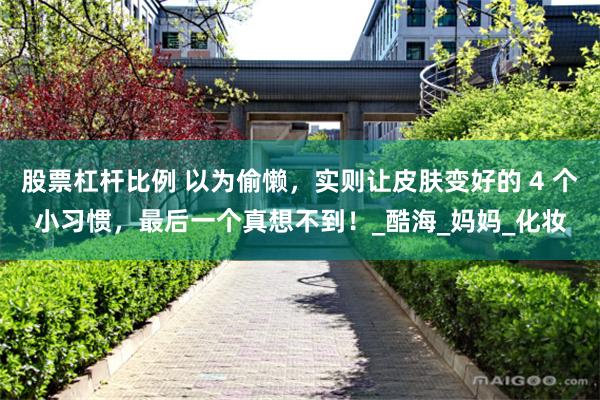 股票杠杆比例 以为偷懒，实则让皮肤变好的 4 个小习惯，最后一个真想不到！_酷海_妈妈_化妆