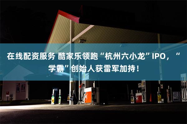 在线配资服务 酷家乐领跑“杭州六小龙”IPO，“学霸”创始人获雷军加持！