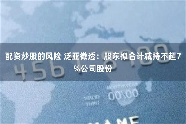 配资炒股的风险 泛亚微透：股东拟合计减持不超7%公司股份