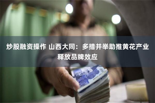 炒股融资操作 山西大同：多措并举助推黄花产业释放品牌效应