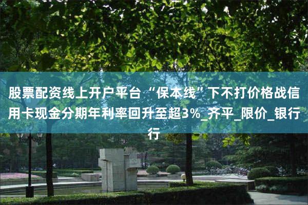 股票配资线上开户平台 “保本线”下不打价格战信用卡现金分期年利率回升至超3%_齐平_限价_银行