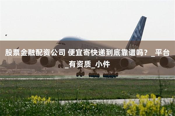 股票金融配资公司 便宜寄快递到底靠谱吗？_平台_有资质_小件
