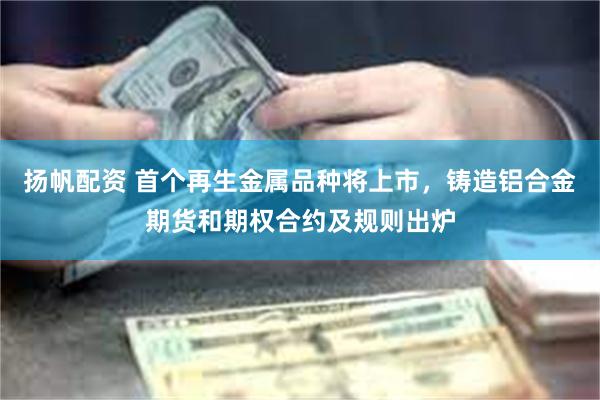 扬帆配资 首个再生金属品种将上市，铸造铝合金期货和期权合约及规则出炉