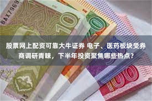 股票网上配资可靠大牛证券 电子、医药板块受券商调研青睐，下半年投资聚焦哪些热点？