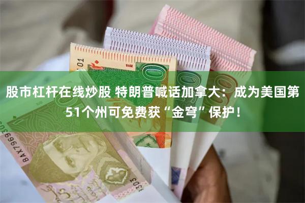 股市杠杆在线炒股 特朗普喊话加拿大：成为美国第51个州可免费获“金穹”保护！