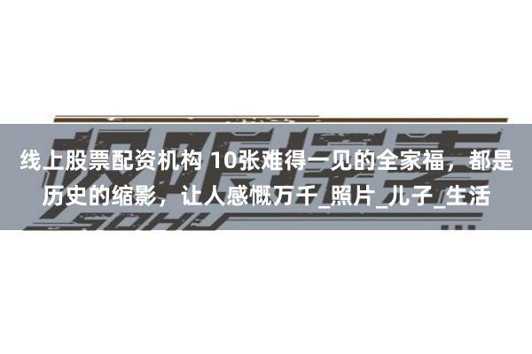 线上股票配资机构 10张难得一见的全家福，都是历史的缩影，让人感慨万千_照片_儿子_生活