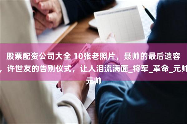股票配资公司大全 10张老照片，聂帅的最后遗容，许世友的告别仪式，让人泪流满面_将军_革命_元帅