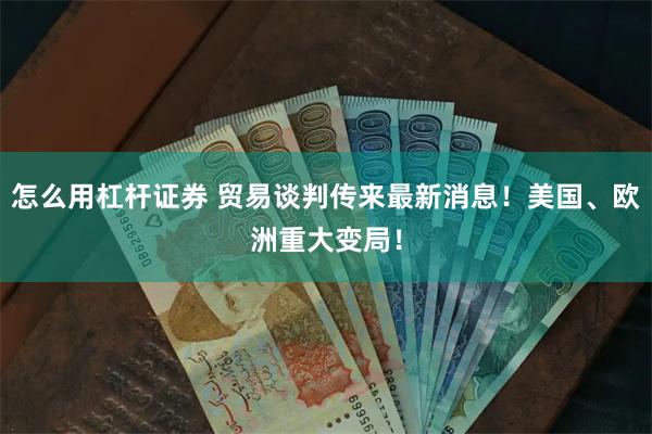 怎么用杠杆证券 贸易谈判传来最新消息！美国、欧洲重大变局！