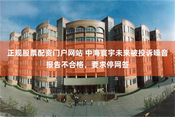 正规股票配资门户网站 中海寰宇未来被投诉噪音报告不合格，要求停网签