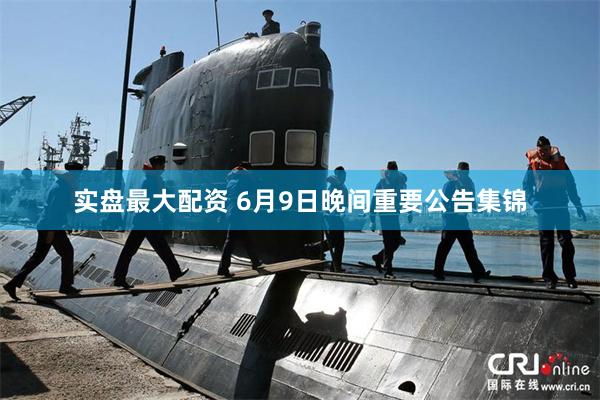 实盘最大配资 6月9日晚间重要公告集锦